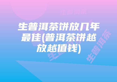 生普洱茶饼放几年最佳(普洱茶饼越放越值钱)