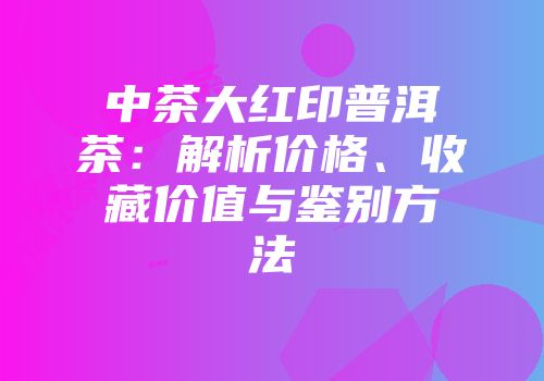 中茶大红印普洱茶：解析价格、收藏价值与鉴别方法