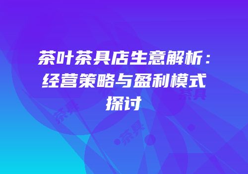 茶叶茶具店生意解析：经营策略与盈利模式探讨