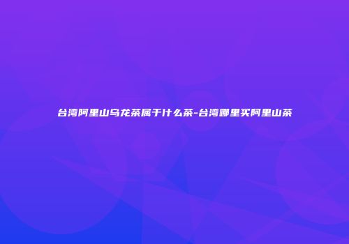 台湾阿里山乌龙茶属于什么茶-台湾哪里买阿里山茶
