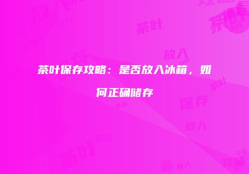 茶叶保存攻略：是否放入冰箱，如何正确储存