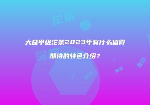 大益甲级沱茶2023年有什么值得期待的特色介绍？