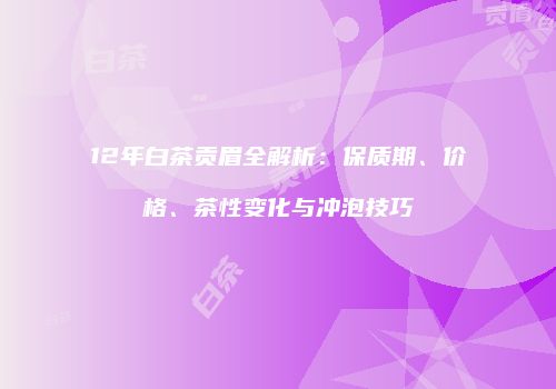 12年白茶贡眉全解析：保质期、价格、茶性变化与冲泡技巧