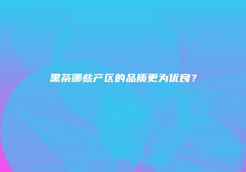 黑茶哪些产区的品质更为优良？