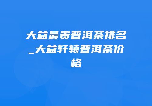 大益最贵普洱茶排名_大益轩辕普洱茶价格