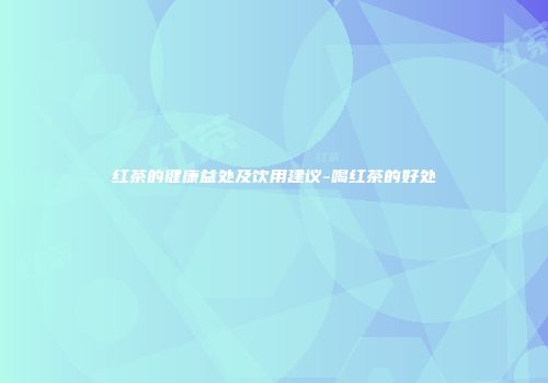 红茶的健康益处及饮用建议-喝红茶的好处