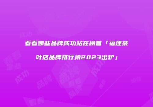 看看哪些品牌成功站在榜首「福建茶叶店品牌排行榜2023出炉」