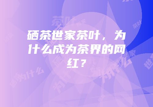 硒茶世家茶叶，为什么成为茶界的网红？