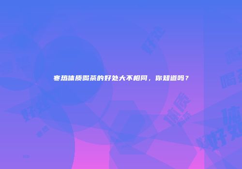 寒热体质喝茶的好处大不相同，你知道吗？