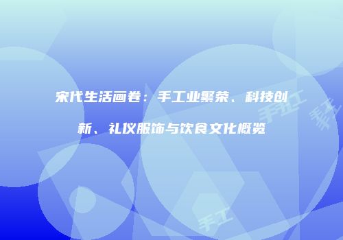 宋代生活画卷：手工业繁荣、科技创新、礼仪服饰与饮食文化概览