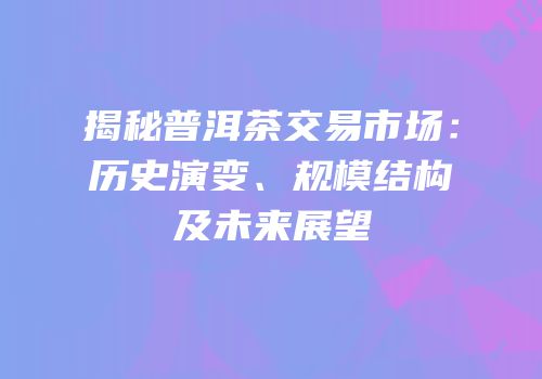 揭秘普洱茶交易市场：历史演变、规模结构及未来展望