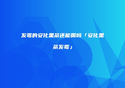 发霉的安化黑茶还能喝吗「安化黑茶发霉」