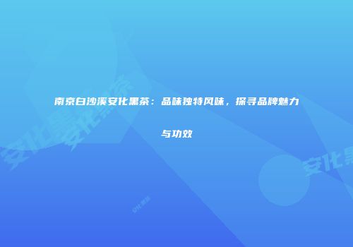 南京白沙溪安化黑茶：品味独特风味，探寻品牌魅力与功效