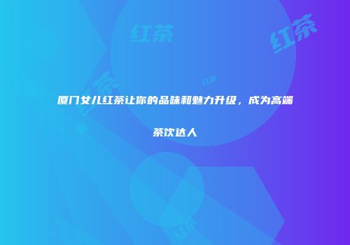 厦门女儿红茶让你的品味和魅力升级，成为高端茶饮达人