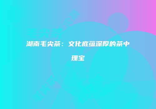 湖南毛尖茶：文化底蕴深厚的茶中瑰宝