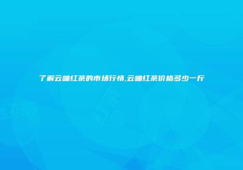 了解云岫红茶的市场行情,云岫红茶价格多少一斤