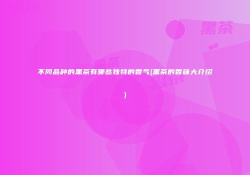 不同品种的黑茶有哪些独特的香气(黑茶的香味大介绍)