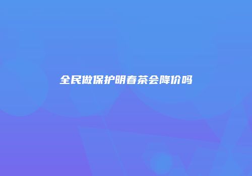 全民做保护明春茶会降价吗