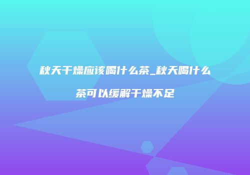 秋天干燥应该喝什么茶_秋天喝什么茶可以缓解干燥不足