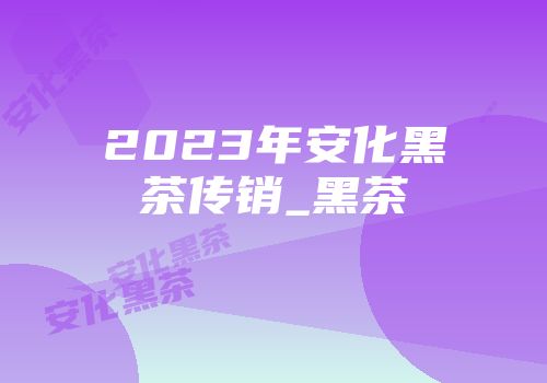 2023年安化黑茶传销_黑茶