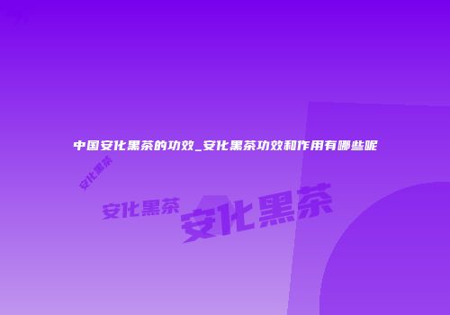 中国安化黑茶的功效_安化黑茶功效和作用有哪些呢