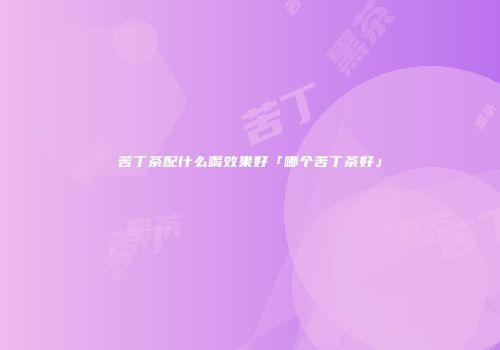 苦丁茶配什么喝效果好「哪个苦丁茶好」