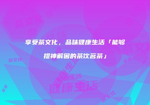 享受茶文化，品味健康生活「能够提神解困的茶饮茗茶」