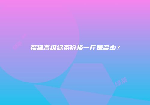 福建高级绿茶价格一斤是多少？