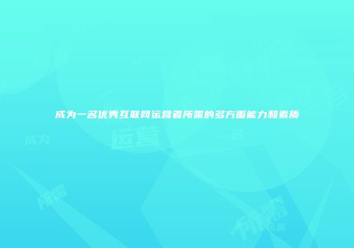 成为一名优秀互联网运营者所需的多方面能力和素质