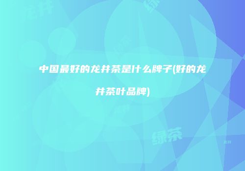 中国最好的龙井茶是什么牌子(好的龙井茶叶品牌)