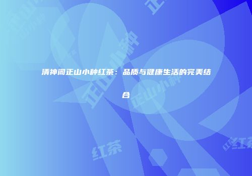 清神阁正山小种红茶：品质与健康生活的完美结合
