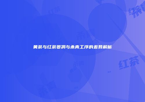 黄茶与红茶萎凋与杀青工序的差异解析