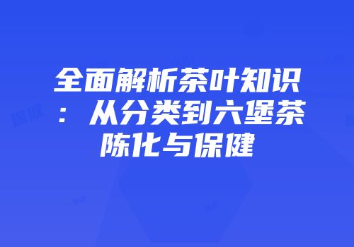 全面解析茶叶知识：从分类到六堡茶陈化与保健