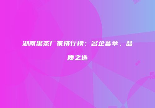 湖南黑茶厂家排行榜：名企荟萃，品质之选