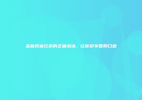 品味筠连红茶的正确泡法，让你尽享香醇口感