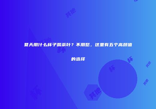 夏天用什么杯子喝茶叶？不用愁，这里有五个高颜值的选择