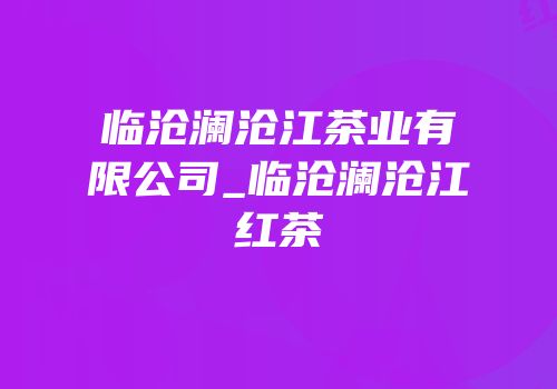临沧澜沧江茶业有限公司_临沧澜沧江红茶