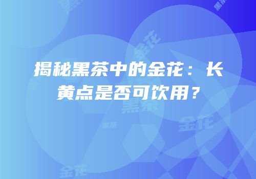 揭秘黑茶中的金花：长黄点是否可饮用？