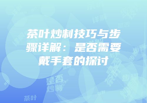 茶叶炒制技巧与步骤详解：是否需要戴手套的探讨