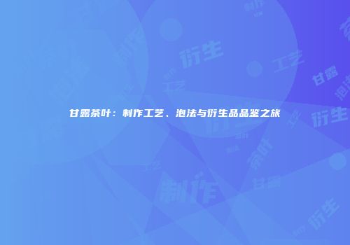 甘露茶叶：制作工艺、泡法与衍生品品鉴之旅