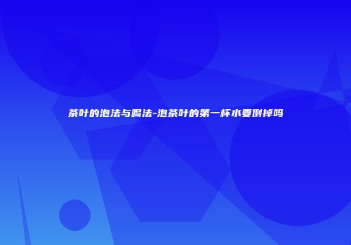 茶叶的泡法与喝法-泡茶叶的第一杯水要倒掉吗