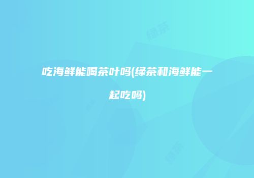 吃海鲜能喝茶叶吗(绿茶和海鲜能一起吃吗)