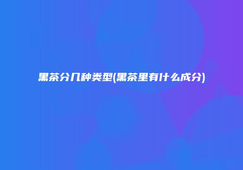 黑茶分几种类型(黑茶里有什么成分)