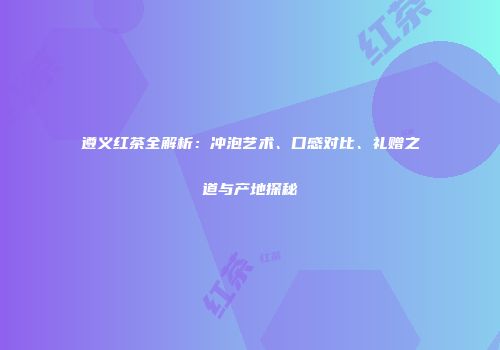遵义红茶全解析：冲泡艺术、口感对比、礼赠之道与产地探秘