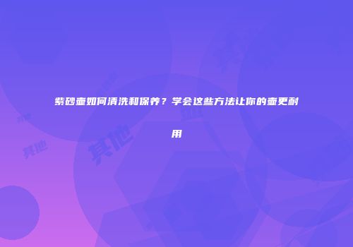 紫砂壶如何清洗和保养？学会这些方法让你的壶更耐用