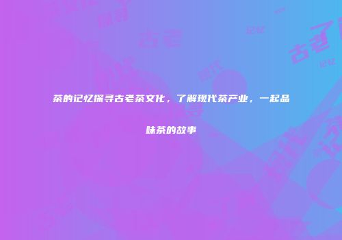 茶的记忆探寻古老茶文化，了解现代茶产业，一起品味茶的故事