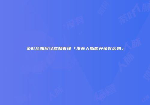 茶叶店如何经营和管理「没有人脉能开茶叶店吗」