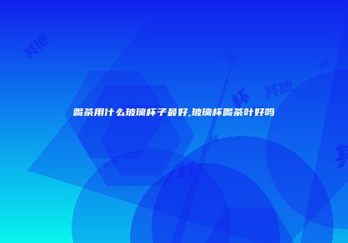 喝茶用什么玻璃杯子最好,玻璃杯喝茶叶好吗