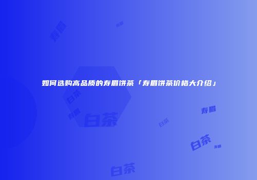 如何选购高品质的寿眉饼茶「寿眉饼茶价格大介绍」
