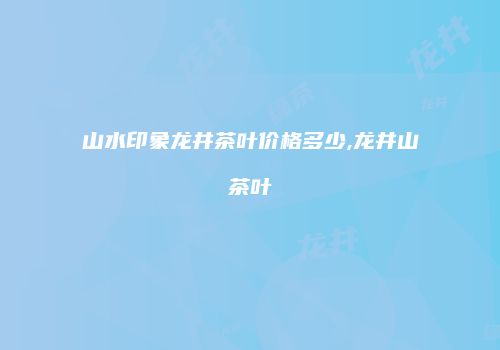 山水印象龙井茶叶价格多少,龙井山茶叶
